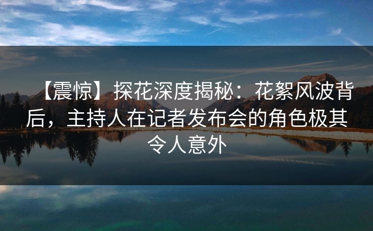 【震惊】探花深度揭秘：花絮风波背后，主持人在记者发布会的角色极其令人意外