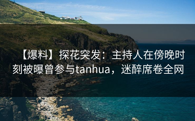【爆料】探花突发：主持人在傍晚时刻被曝曾参与tanhua，迷醉席卷全网