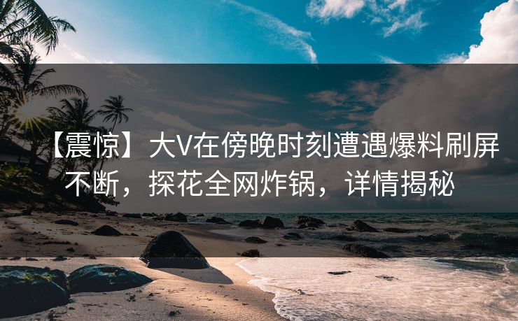 【震惊】大V在傍晚时刻遭遇爆料刷屏不断，探花全网炸锅，详情揭秘