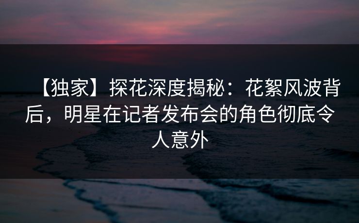 【独家】探花深度揭秘：花絮风波背后，明星在记者发布会的角色彻底令人意外