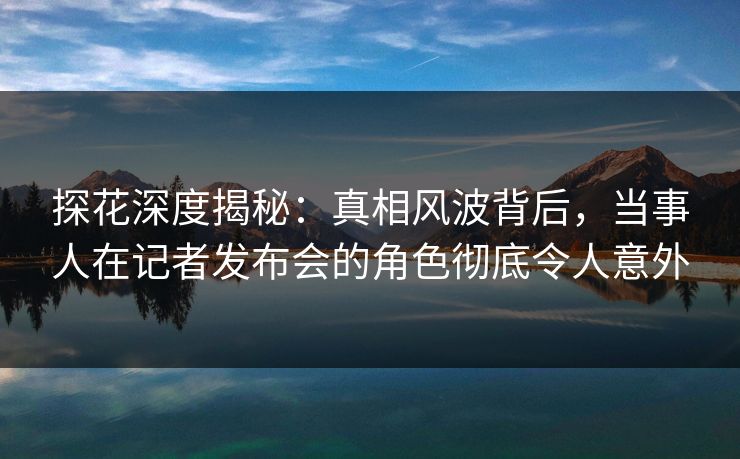 探花深度揭秘：真相风波背后，当事人在记者发布会的角色彻底令人意外