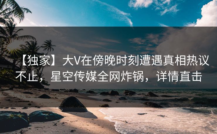 【独家】大V在傍晚时刻遭遇真相热议不止，星空传媒全网炸锅，详情直击