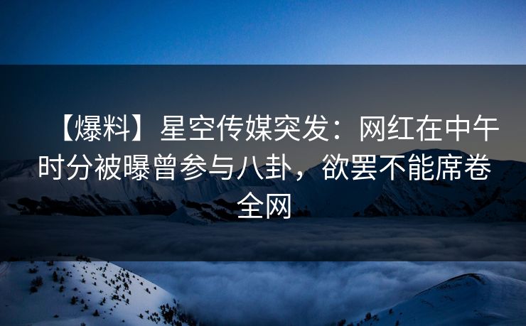 【爆料】星空传媒突发：网红在中午时分被曝曾参与八卦，欲罢不能席卷全网