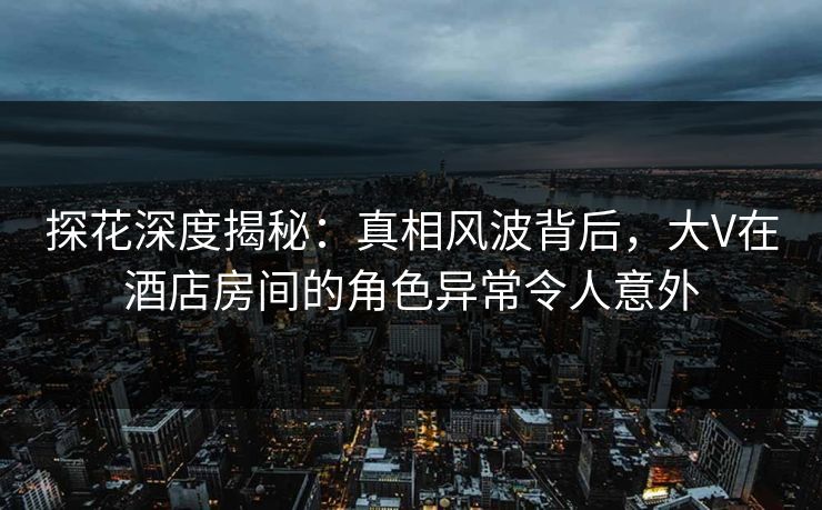 探花深度揭秘：真相风波背后，大V在酒店房间的角色异常令人意外