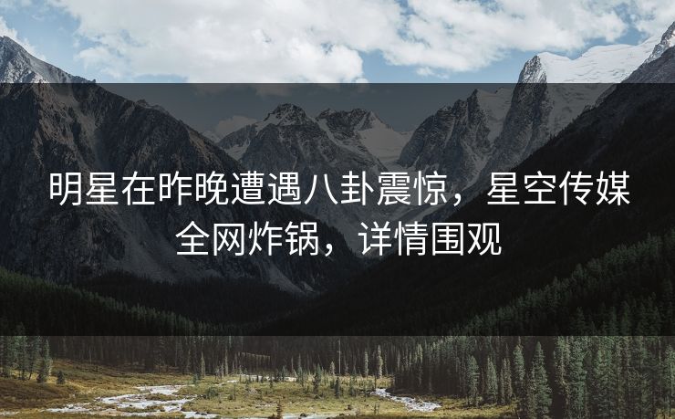 明星在昨晚遭遇八卦震惊，星空传媒全网炸锅，详情围观