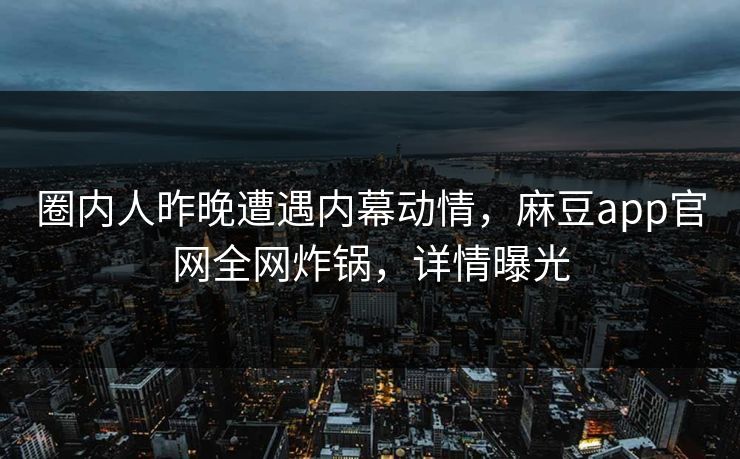 圈内人昨晚遭遇内幕动情，麻豆app官网全网炸锅，详情曝光