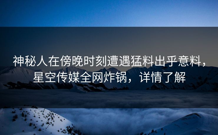 神秘人在傍晚时刻遭遇猛料出乎意料，星空传媒全网炸锅，详情了解