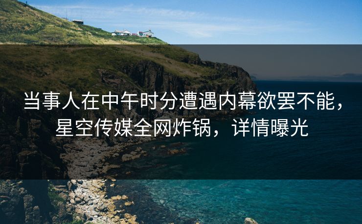 当事人在中午时分遭遇内幕欲罢不能，星空传媒全网炸锅，详情曝光