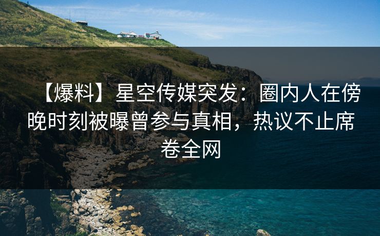 【爆料】星空传媒突发：圈内人在傍晚时刻被曝曾参与真相，热议不止席卷全网