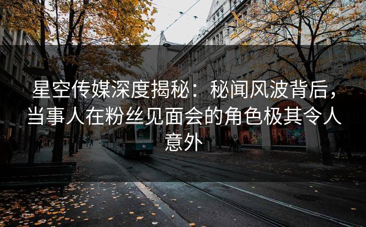 星空传媒深度揭秘：秘闻风波背后，当事人在粉丝见面会的角色极其令人意外