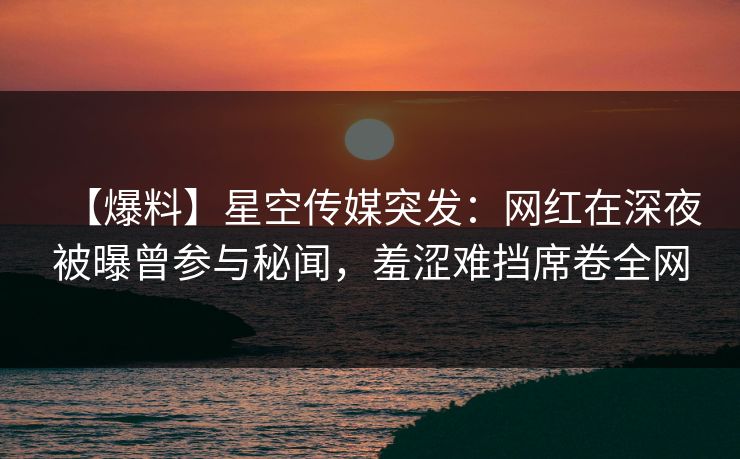 【爆料】星空传媒突发：网红在深夜被曝曾参与秘闻，羞涩难挡席卷全网