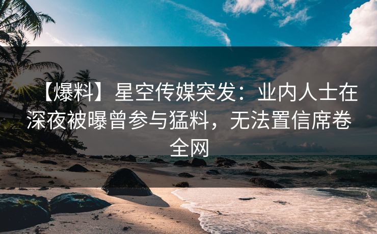 【爆料】星空传媒突发：业内人士在深夜被曝曾参与猛料，无法置信席卷全网