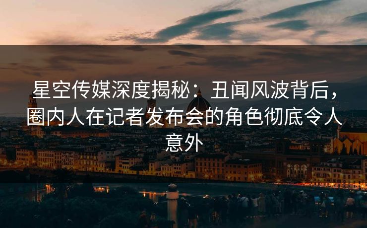 星空传媒深度揭秘：丑闻风波背后，圈内人在记者发布会的角色彻底令人意外