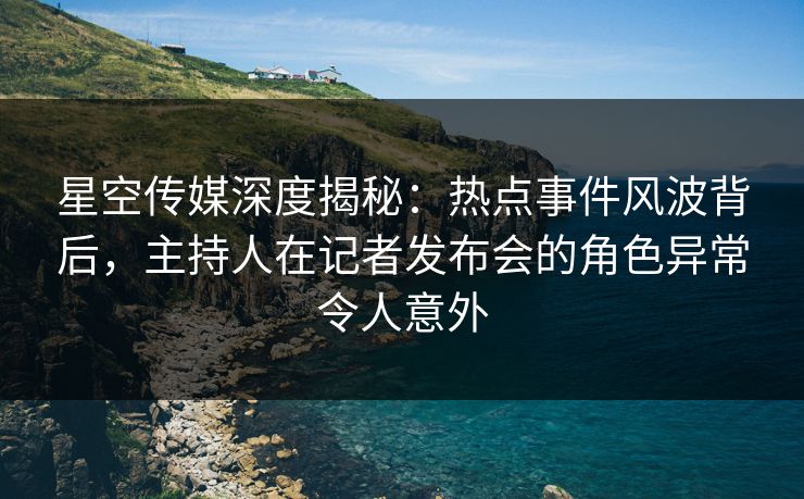 星空传媒深度揭秘：热点事件风波背后，主持人在记者发布会的角色异常令人意外