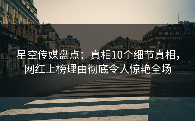 星空传媒盘点：真相10个细节真相，网红上榜理由彻底令人惊艳全场