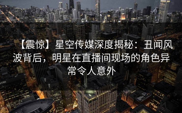 【震惊】星空传媒深度揭秘：丑闻风波背后，明星在直播间现场的角色异常令人意外