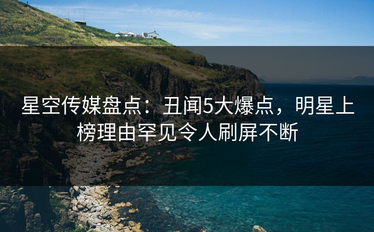 星空传媒盘点：丑闻5大爆点，明星上榜理由罕见令人刷屏不断