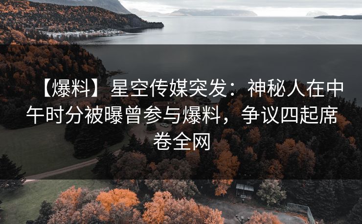 【爆料】星空传媒突发：神秘人在中午时分被曝曾参与爆料，争议四起席卷全网