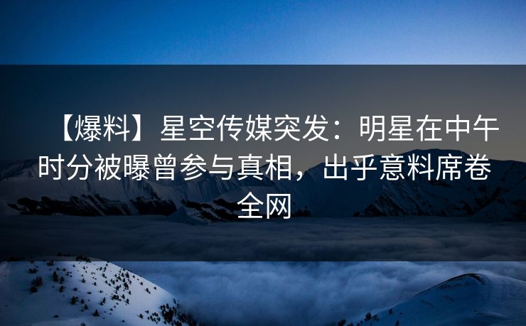 【爆料】星空传媒突发：明星在中午时分被曝曾参与真相，出乎意料席卷全网