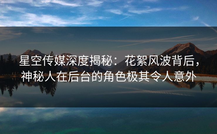 星空传媒深度揭秘：花絮风波背后，神秘人在后台的角色极其令人意外