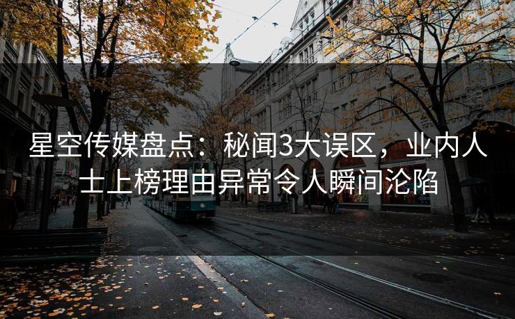 星空传媒盘点：秘闻3大误区，业内人士上榜理由异常令人瞬间沦陷
