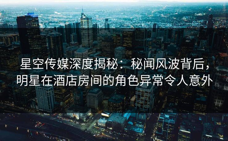 星空传媒深度揭秘：秘闻风波背后，明星在酒店房间的角色异常令人意外