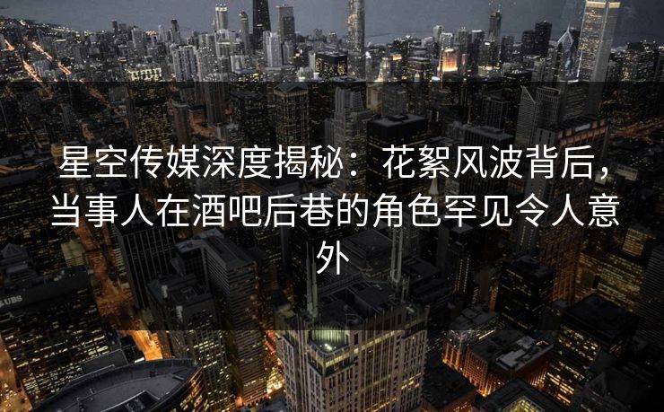 星空传媒深度揭秘：花絮风波背后，当事人在酒吧后巷的角色罕见令人意外
