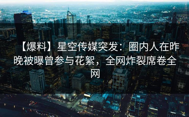 【爆料】星空传媒突发：圈内人在昨晚被曝曾参与花絮，全网炸裂席卷全网