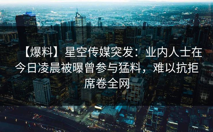 【爆料】星空传媒突发：业内人士在今日凌晨被曝曾参与猛料，难以抗拒席卷全网