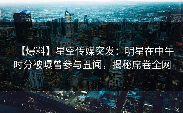 【爆料】星空传媒突发：明星在中午时分被曝曾参与丑闻，揭秘席卷全网