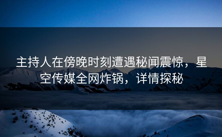 主持人在傍晚时刻遭遇秘闻震惊，星空传媒全网炸锅，详情探秘