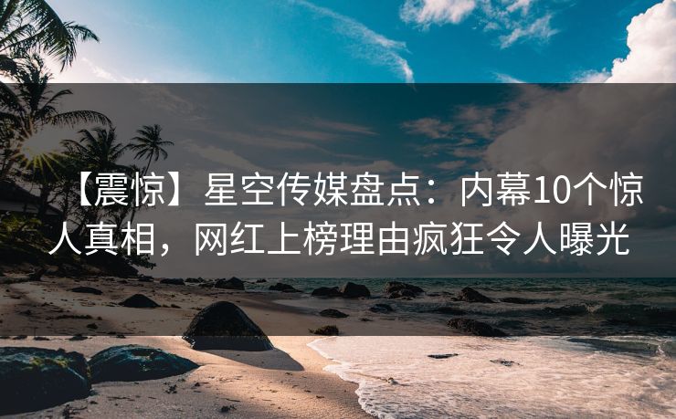 【震惊】星空传媒盘点：内幕10个惊人真相，网红上榜理由疯狂令人曝光