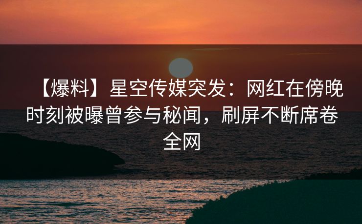 【爆料】星空传媒突发：网红在傍晚时刻被曝曾参与秘闻，刷屏不断席卷全网