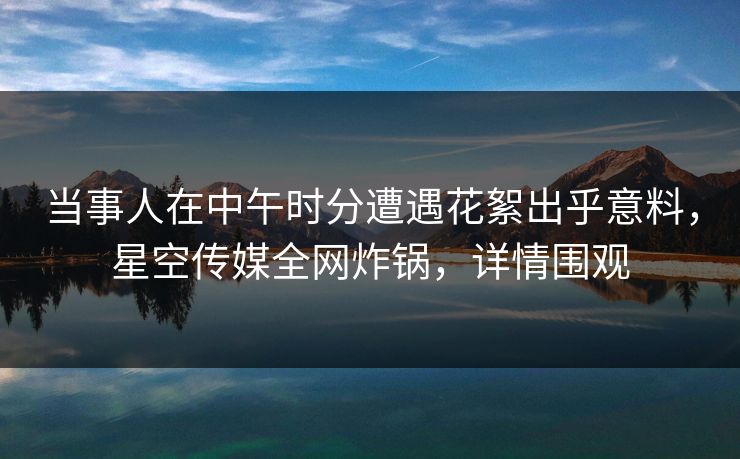 当事人在中午时分遭遇花絮出乎意料，星空传媒全网炸锅，详情围观