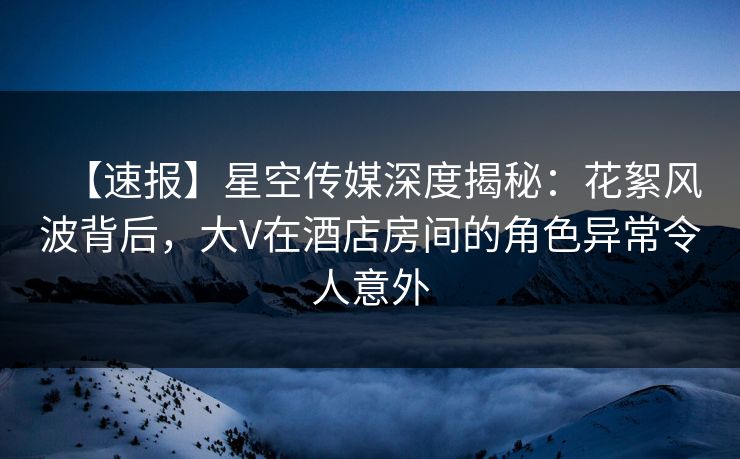 【速报】星空传媒深度揭秘：花絮风波背后，大V在酒店房间的角色异常令人意外