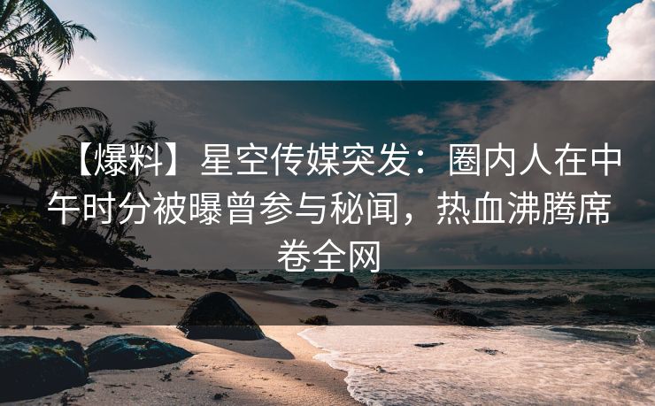 【爆料】星空传媒突发：圈内人在中午时分被曝曾参与秘闻，热血沸腾席卷全网