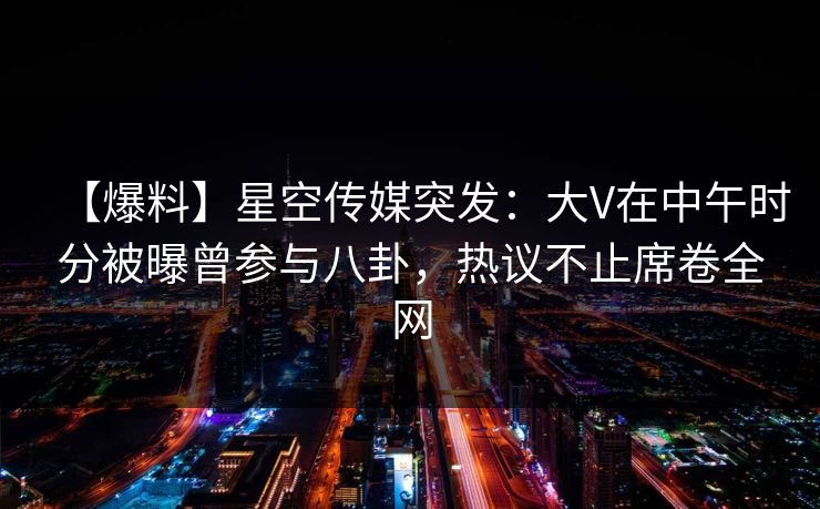 【爆料】星空传媒突发：大V在中午时分被曝曾参与八卦，热议不止席卷全网