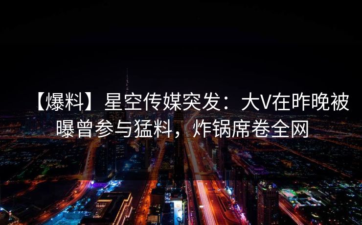 【爆料】星空传媒突发：大V在昨晚被曝曾参与猛料，炸锅席卷全网