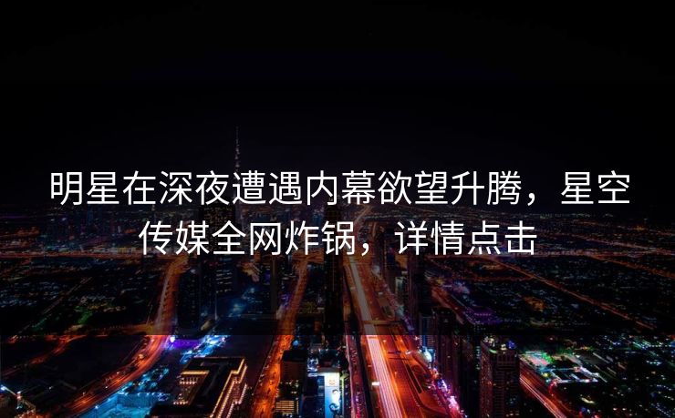 明星在深夜遭遇内幕欲望升腾，星空传媒全网炸锅，详情点击