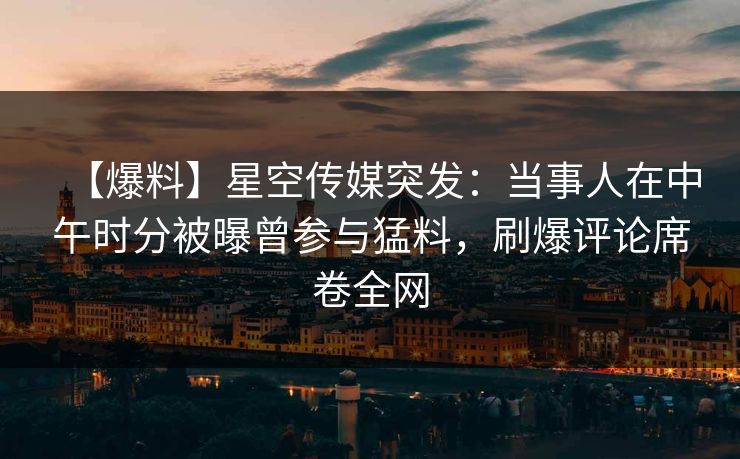 【爆料】星空传媒突发：当事人在中午时分被曝曾参与猛料，刷爆评论席卷全网