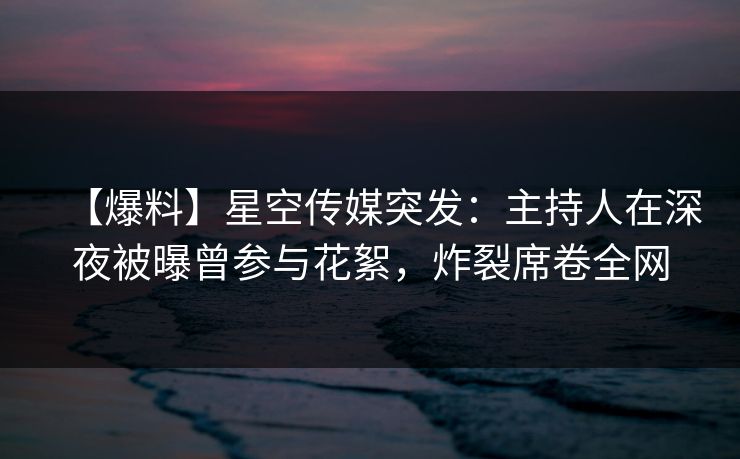 【爆料】星空传媒突发：主持人在深夜被曝曾参与花絮，炸裂席卷全网