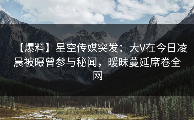 【爆料】星空传媒突发：大V在今日凌晨被曝曾参与秘闻，暧昧蔓延席卷全网