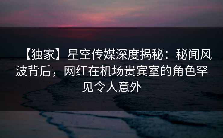 【独家】星空传媒深度揭秘：秘闻风波背后，网红在机场贵宾室的角色罕见令人意外