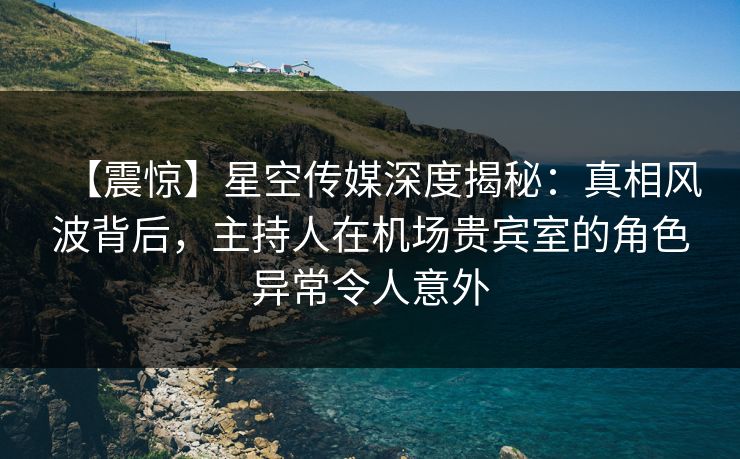 【震惊】星空传媒深度揭秘：真相风波背后，主持人在机场贵宾室的角色异常令人意外