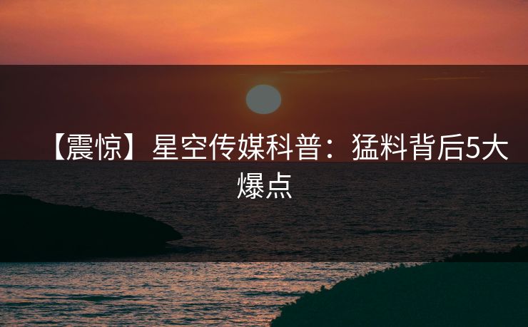 【震惊】星空传媒科普：猛料背后5大爆点
