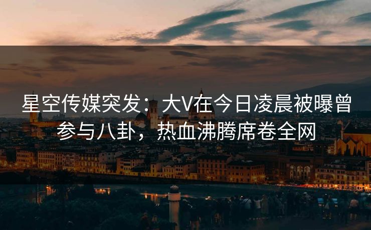 星空传媒突发：大V在今日凌晨被曝曾参与八卦，热血沸腾席卷全网