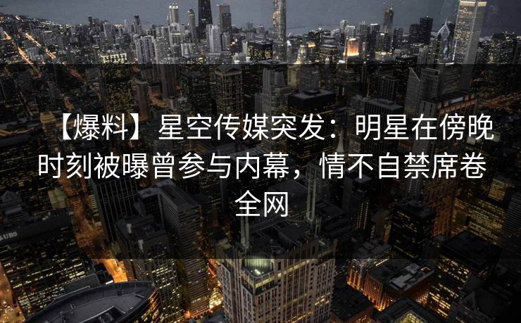 【爆料】星空传媒突发：明星在傍晚时刻被曝曾参与内幕，情不自禁席卷全网