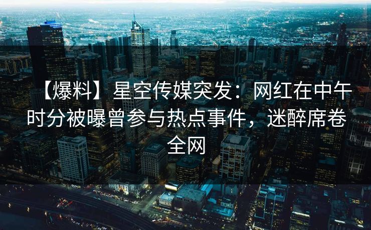 【爆料】星空传媒突发：网红在中午时分被曝曾参与热点事件，迷醉席卷全网