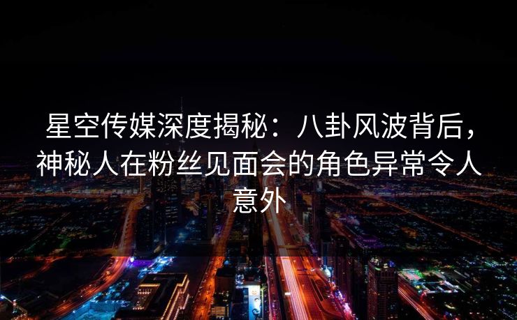 星空传媒深度揭秘：八卦风波背后，神秘人在粉丝见面会的角色异常令人意外