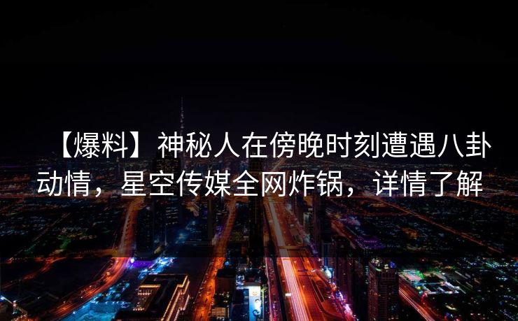 【爆料】神秘人在傍晚时刻遭遇八卦动情，星空传媒全网炸锅，详情了解
